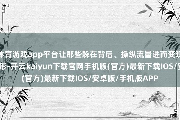 体育游戏app平台让那些躲在背后、操纵流量进而变现的利益链条无所遁形-开云kaiyun下载官网手机版(官方)最新下载IOS/安卓版/手机版APP