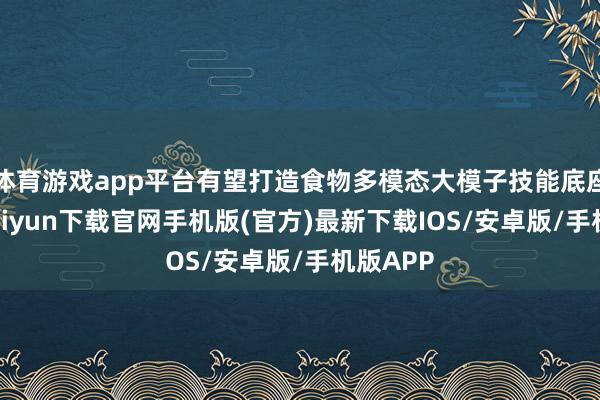 体育游戏app平台有望打造食物多模态大模子技能底座-开云kaiyun下载官网手机版(官方)最新下载IOS/安卓版/手机版APP