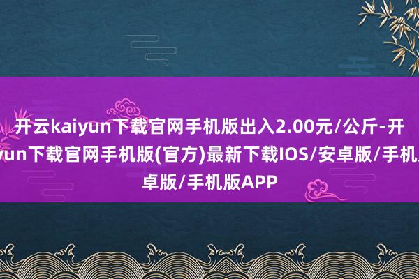 开云kaiyun下载官网手机版出入2.00元/公斤-开云kaiyun下载官网手机版(官方)最新下载IOS/安卓版/手机版APP