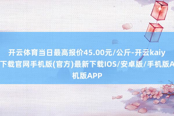 开云体育当日最高报价45.00元/公斤-开云kaiyun下载官网手机版(官方)最新下载IOS/安卓版/手机版APP