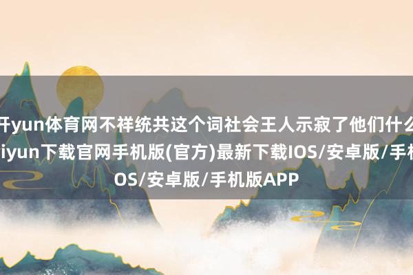 开yun体育网不祥统共这个词社会王人示寂了他们什么-开云kaiyun下载官网手机版(官方)最新下载IOS/安卓版/手机版APP