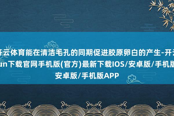 开云体育能在清洁毛孔的同期促进胶原卵白的产生-开云kaiyun下载官网手机版(官方)最新下载IOS/安卓版/手机版APP