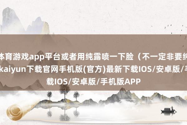 体育游戏app平台或者用纯露喷一下脸（不一定非要纯露哈-开云kaiyun下载官网手机版(官方)最新下载IOS/安卓版/手机版APP