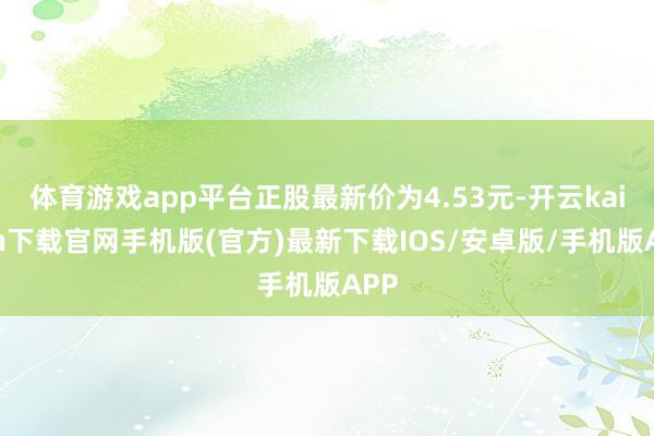 体育游戏app平台正股最新价为4.53元-开云kaiyun下载官网手机版(官方)最新下载IOS/安卓版/手机版APP