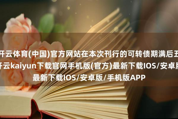 开云体育(中国)官方网站在本次刊行的可转债期满后五个来以前内-开云kaiyun下载官网手机版(官方)最新下载IOS/安卓版/手机版APP