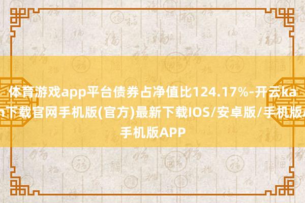 体育游戏app平台债券占净值比124.17%-开云kaiyun下载官网手机版(官方)最新下载IOS/安卓版/手机版APP