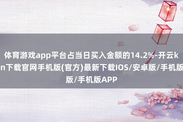 体育游戏app平台占当日买入金额的14.2%-开云kaiyun下载官网手机版(官方)最新下载IOS/安卓版/手机版APP