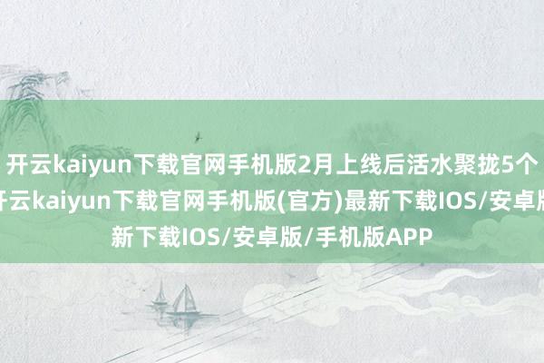 开云kaiyun下载官网手机版2月上线后活水聚拢5个月环比增长-开云kaiyun下载官网手机版(官方)最新下载IOS/安卓版/手机版APP