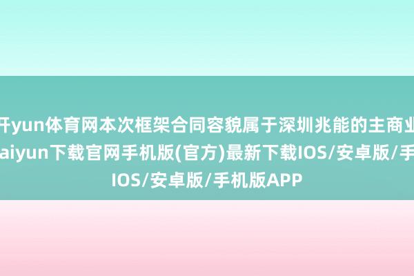 开yun体育网本次框架合同容貌属于深圳兆能的主商业务-开云kaiyun下载官网手机版(官方)最新下载IOS/安卓版/手机版APP