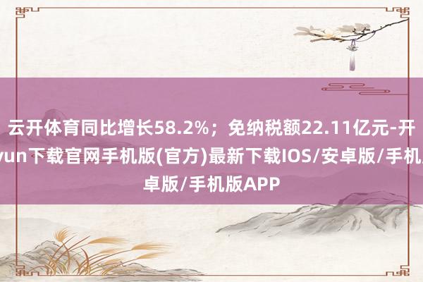 云开体育同比增长58.2%；免纳税额22.11亿元-开云kaiyun下载官网手机版(官方)最新下载IOS/安卓版/手机版APP