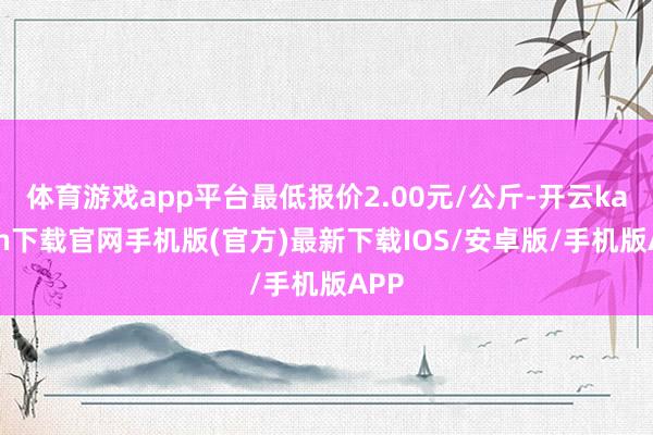 体育游戏app平台最低报价2.00元/公斤-开云kaiyun下载官网手机版(官方)最新下载IOS/安卓版/手机版APP