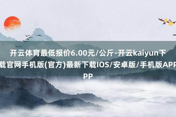 开云体育最低报价6.00元/公斤-开云kaiyun下载官网手机版(官方)最新下载IOS/安卓版/手机版APP