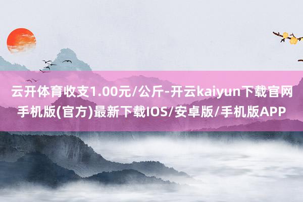 云开体育收支1.00元/公斤-开云kaiyun下载官网手机版(官方)最新下载IOS/安卓版/手机版APP