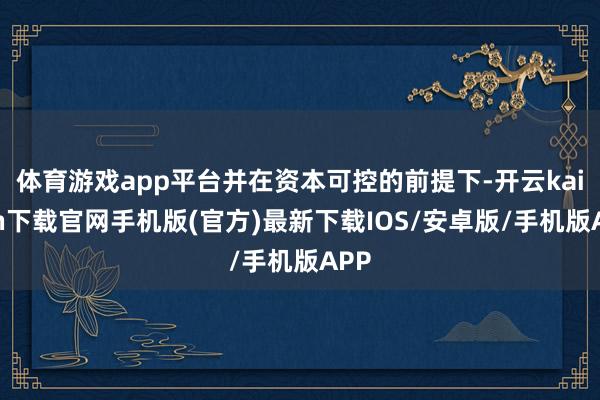 体育游戏app平台并在资本可控的前提下-开云kaiyun下载官网手机版(官方)最新下载IOS/安卓版/手机版APP