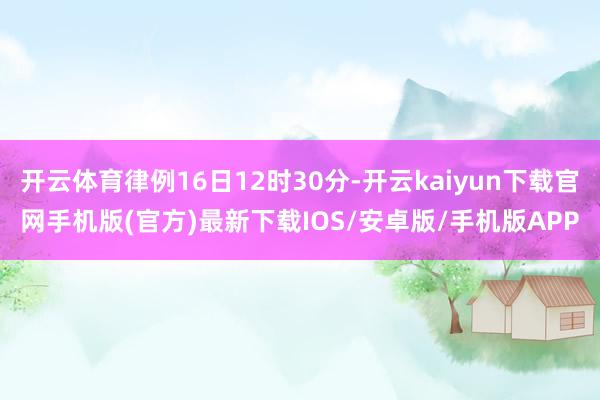 开云体育律例16日12时30分-开云kaiyun下载官网手机版(官方)最新下载IOS/安卓版/手机版APP