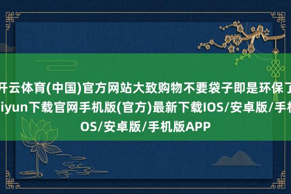 开云体育(中国)官方网站大致购物不要袋子即是环保了-开云kaiyun下载官网手机版(官方)最新下载IOS/安卓版/手机版APP