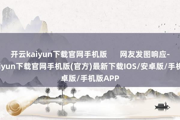 开云kaiyun下载官网手机版      网友发图响应-开云kaiyun下载官网手机版(官方)最新下载IOS/安卓版/手机版APP