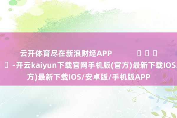 云开体育尽在新浪财经APP            													-开云kaiyun下载官网手机版(官方)最新下载IOS/安卓版/手机版APP