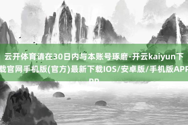 云开体育请在30日内与本账号琢磨-开云kaiyun下载官网手机版(官方)最新下载IOS/安卓版/手机版APP