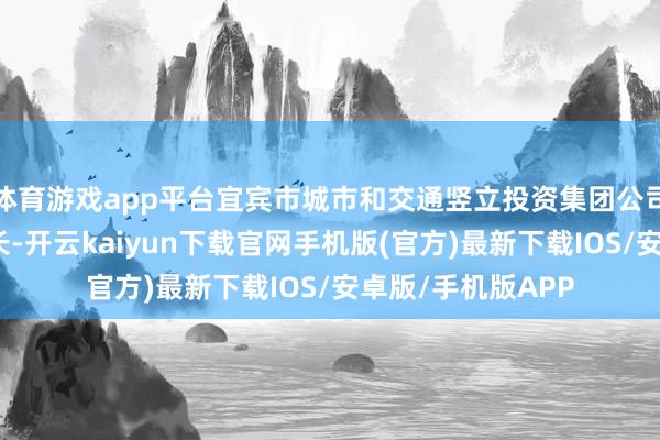 体育游戏app平台宜宾市城市和交通竖立投资集团公司党委文牍、董事长-开云kaiyun下载官网手机版(官方)最新下载IOS/安卓版/手机版APP