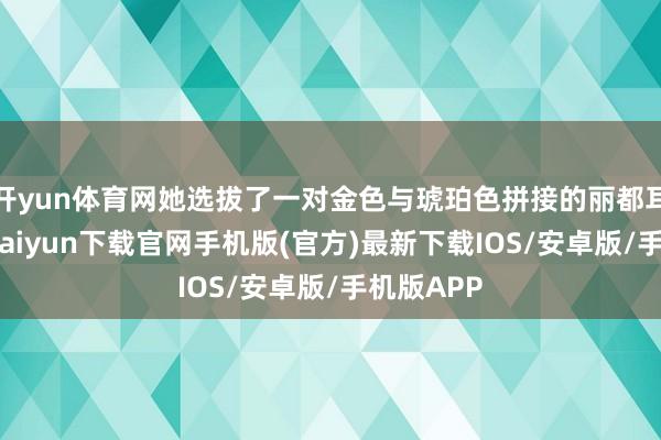 开yun体育网她选拔了一对金色与琥珀色拼接的丽都耳环-开云kaiyun下载官网手机版(官方)最新下载IOS/安卓版/手机版APP