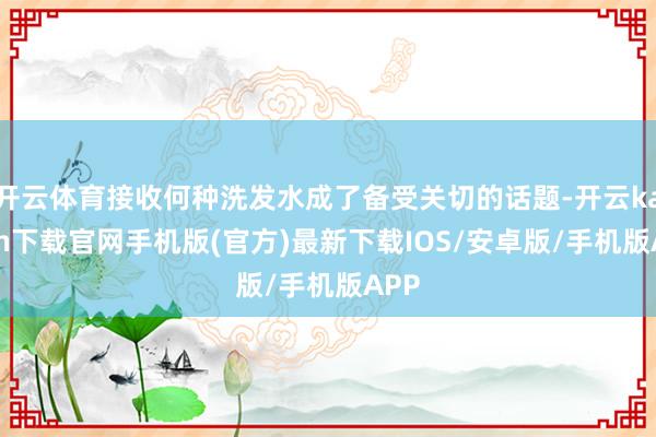 开云体育接收何种洗发水成了备受关切的话题-开云kaiyun下载官网手机版(官方)最新下载IOS/安卓版/手机版APP