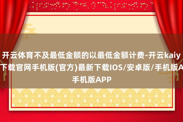 开云体育不及最低金额的以最低金额计费-开云kaiyun下载官网手机版(官方)最新下载IOS/安卓版/手机版APP