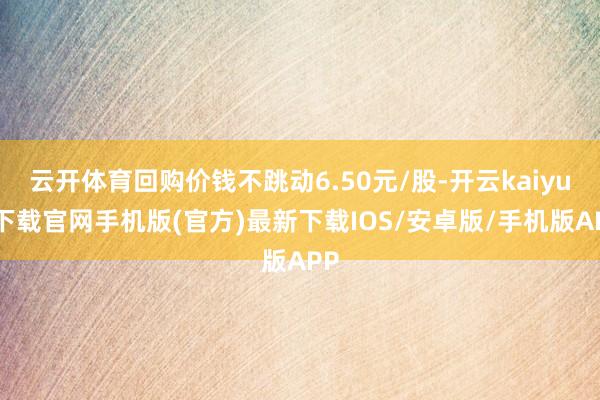 云开体育回购价钱不跳动6.50元/股-开云kaiyun下载官网手机版(官方)最新下载IOS/安卓版/手机版APP