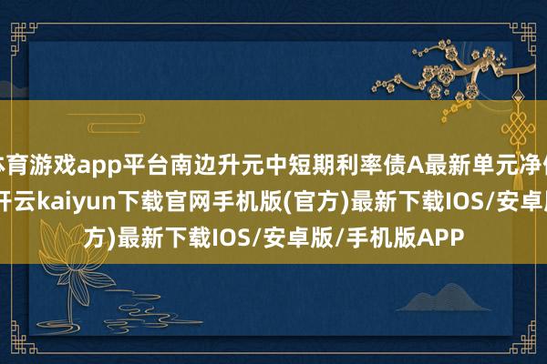 体育游戏app平台南边升元中短期利率债A最新单元净值为1.0772元-开云kaiyun下载官网手机版(官方)最新下载IOS/安卓版/手机版APP