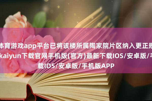 体育游戏app平台已将该楼所属陶家院片区纳入更正规模内-开云kaiyun下载官网手机版(官方)最新下载IOS/安卓版/手机版APP