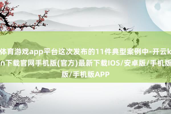 体育游戏app平台这次发布的11件典型案例中-开云kaiyun下载官网手机版(官方)最新下载IOS/安卓版/手机版APP