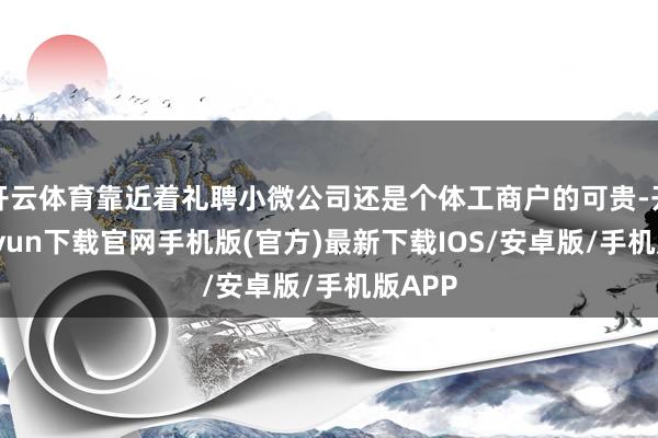 开云体育靠近着礼聘小微公司还是个体工商户的可贵-开云kaiyun下载官网手机版(官方)最新下载IOS/安卓版/手机版APP