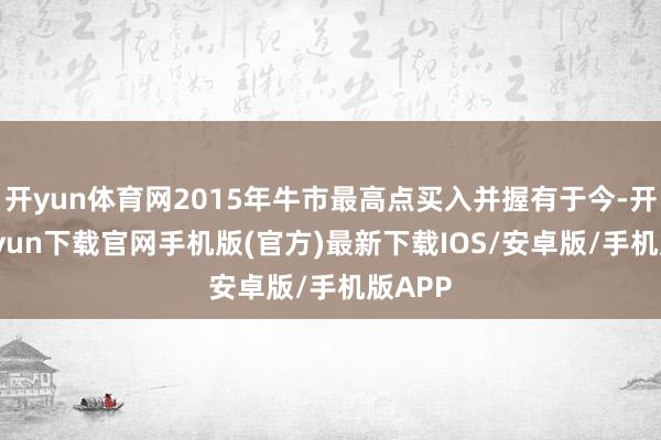 开yun体育网2015年牛市最高点买入并握有于今-开云kaiyun下载官网手机版(官方)最新下载IOS/安卓版/手机版APP