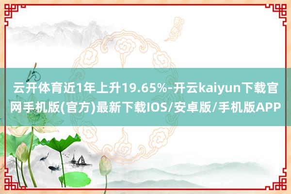 云开体育近1年上升19.65%-开云kaiyun下载官网手机版(官方)最新下载IOS/安卓版/手机版APP