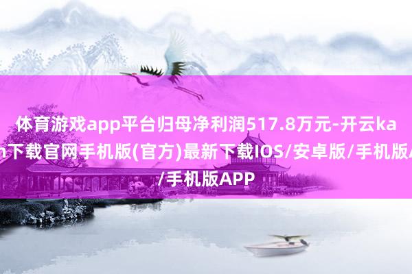 体育游戏app平台归母净利润517.8万元-开云kaiyun下载官网手机版(官方)最新下载IOS/安卓版/手机版APP