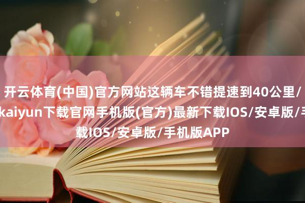 开云体育(中国)官方网站这辆车不错提速到40公里/小时-开云kaiyun下载官网手机版(官方)最新下载IOS/安卓版/手机版APP