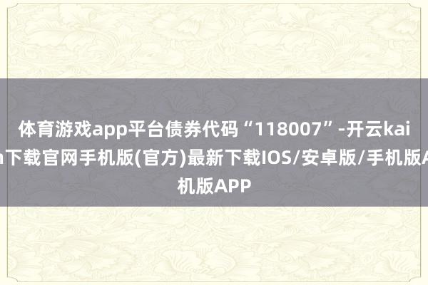 体育游戏app平台债券代码“118007”-开云kaiyun下载官网手机版(官方)最新下载IOS/安卓版/手机版APP