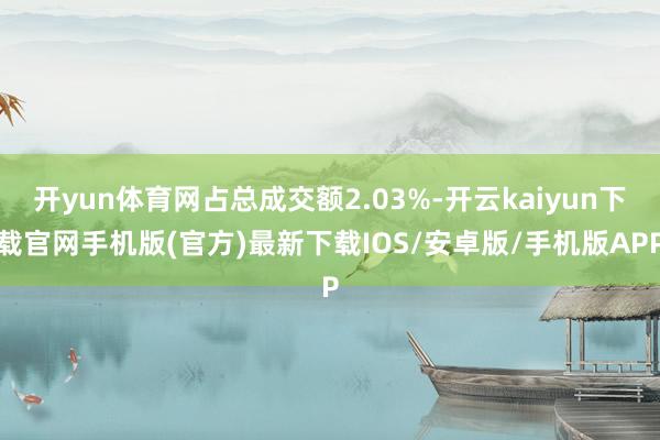 开yun体育网占总成交额2.03%-开云kaiyun下载官网手机版(官方)最新下载IOS/安卓版/手机版APP