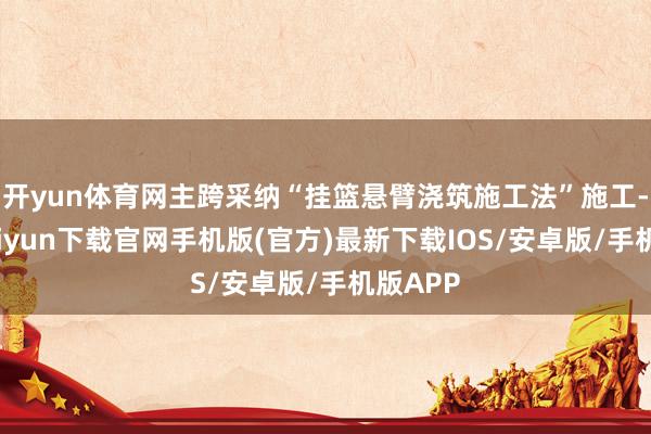 开yun体育网主跨采纳“挂篮悬臂浇筑施工法”施工-开云kaiyun下载官网手机版(官方)最新下载IOS/安卓版/手机版APP