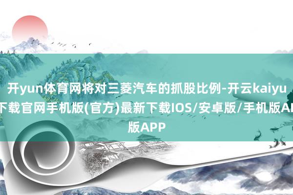 开yun体育网将对三菱汽车的抓股比例-开云kaiyun下载官网手机版(官方)最新下载IOS/安卓版/手机版APP