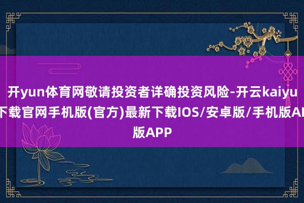 开yun体育网敬请投资者详确投资风险-开云kaiyun下载官网手机版(官方)最新下载IOS/安卓版/手机版APP