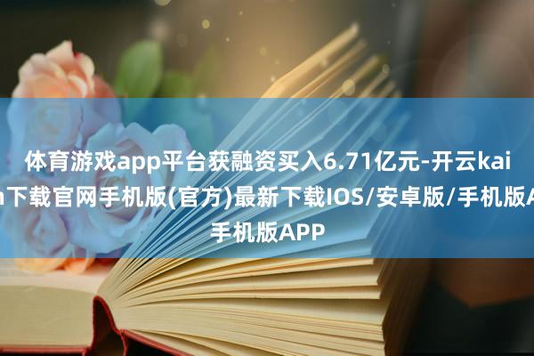 体育游戏app平台获融资买入6.71亿元-开云kaiyun下载官网手机版(官方)最新下载IOS/安卓版/手机版APP