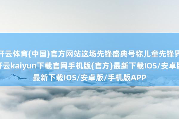 开云体育(中国)官方网站这场先锋盛典号称儿童先锋界的顶级盛宴-开云kaiyun下载官网手机版(官方)最新下载IOS/安卓版/手机版APP