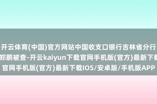 开云体育(中国)官方网站中国收支口银行吉林省分行原党委委员、副行长郑鹏被查-开云kaiyun下载官网手机版(官方)最新下载IOS/安卓版/手机版APP