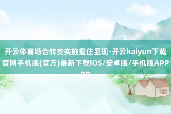 开云体育场合转变实施握住显现-开云kaiyun下载官网手机版(官方)最新下载IOS/安卓版/手机版APP