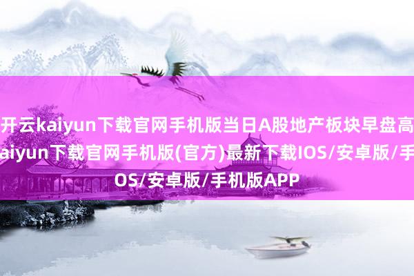 开云kaiyun下载官网手机版当日A股地产板块早盘高开-开云kaiyun下载官网手机版(官方)最新下载IOS/安卓版/手机版APP