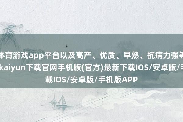 体育游戏app平台以及高产、优质、早熟、抗病力强等特色-开云kaiyun下载官网手机版(官方)最新下载IOS/安卓版/手机版APP