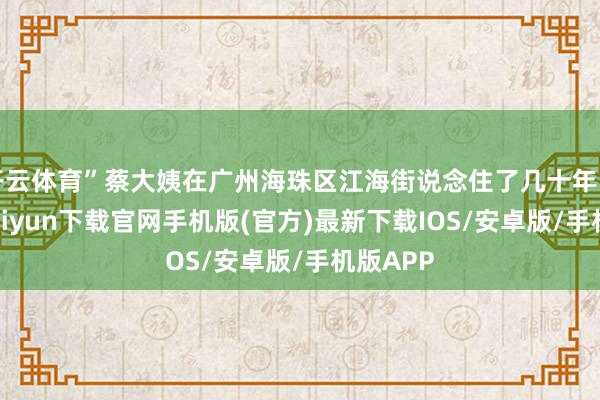 开云体育”蔡大姨在广州海珠区江海街说念住了几十年了-开云kaiyun下载官网手机版(官方)最新下载IOS/安卓版/手机版APP