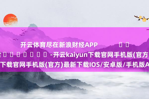 开云体育尽在新浪财经APP            						拖累剪辑：卢昱君 							-开云kaiyun下载官网手机版(官方)最新下载IOS/安卓版/手机版APP