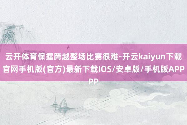 云开体育保握跨越整场比赛很难-开云kaiyun下载官网手机版(官方)最新下载IOS/安卓版/手机版APP